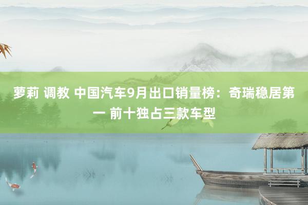 萝莉 调教 中国汽车9月出口销量榜：奇瑞稳居第一 前十独占三款车型