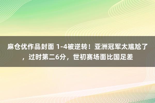 麻仓优作品封面 1-4被逆转！亚洲冠军太尴尬了，过时第二6分，世初赛场面比国足差