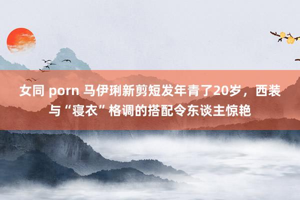 女同 porn 马伊琍新剪短发年青了20岁，西装与“寝衣”格调的搭配令东谈主惊艳