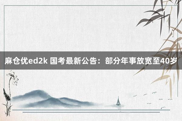 麻仓优ed2k 国考最新公告：部分年事放宽至40岁