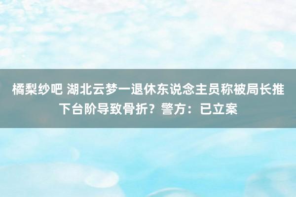 橘梨纱吧 湖北云梦一退休东说念主员称被局长推下台阶导致骨折？警方：已立案