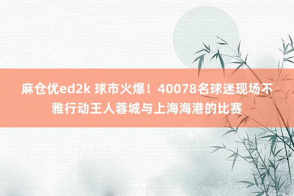 麻仓优ed2k 球市火爆！40078名球迷现场不雅行动王人蓉城与上海海港的比赛