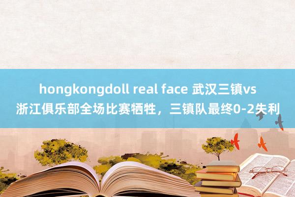 hongkongdoll real face 武汉三镇vs浙江俱乐部全场比赛牺牲，三镇队最终0-2失利