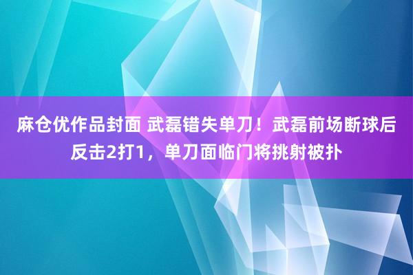 麻仓优作品封面 武磊错失单刀！武磊前场断球后反击2打1，单刀面临门将挑射被扑