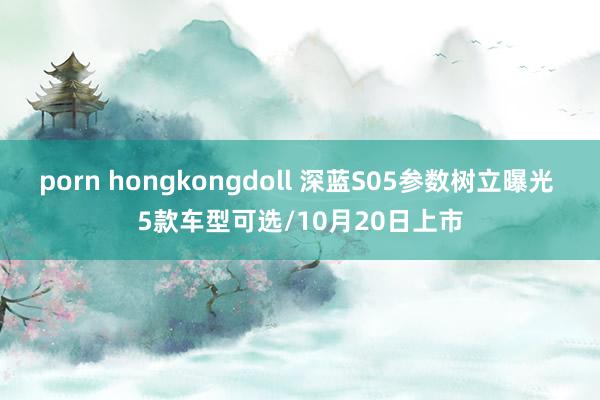 porn hongkongdoll 深蓝S05参数树立曝光 5款车型可选/10月20日上市