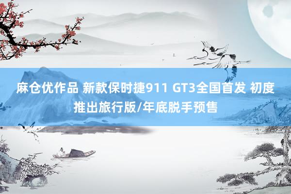 麻仓优作品 新款保时捷911 GT3全国首发 初度推出旅行版/年底脱手预售