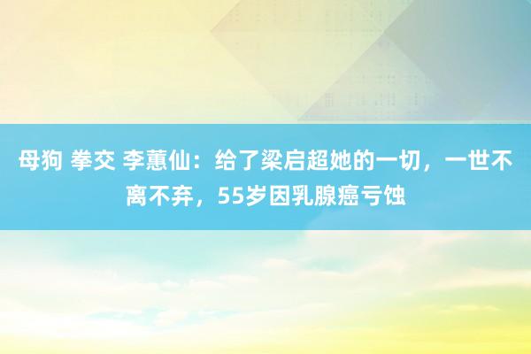 母狗 拳交 李蕙仙：给了梁启超她的一切，一世不离不弃，55岁因乳腺癌亏蚀