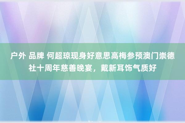 户外 品牌 何超琼现身好意思高梅参预澳门崇德社十周年慈善晚宴，戴新耳饰气质好