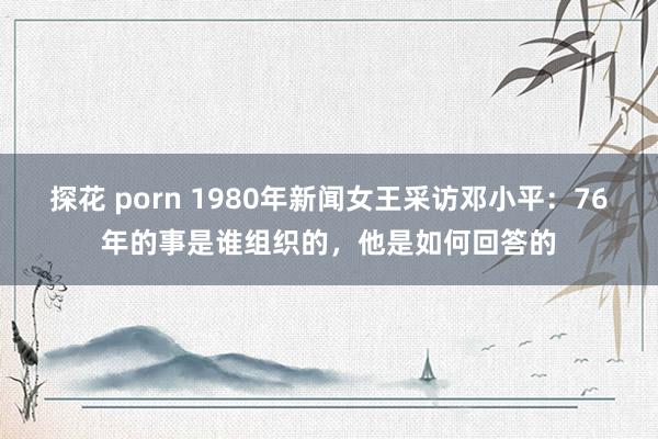 探花 porn 1980年新闻女王采访邓小平：76年的事是谁组织的，他是如何回答的