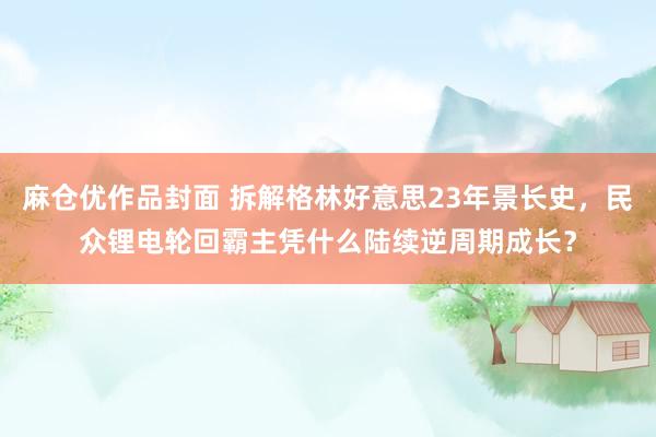 麻仓优作品封面 拆解格林好意思23年景长史，民众锂电轮回霸主凭什么陆续逆周期成长？