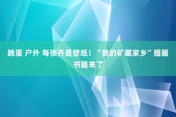 跳蛋 户外 每张齐是壁纸！“我的矿藏家乡”插画书籍来了