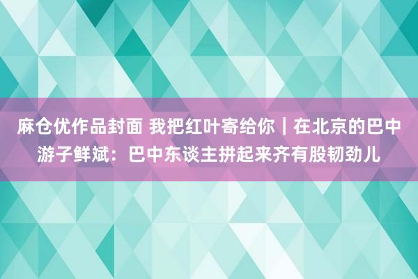 麻仓优作品封面 我把红叶寄给你｜在北京的巴中游子鲜斌：巴中东谈主拼起来齐有股韧劲儿