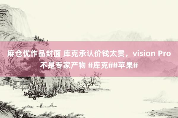 麻仓优作品封面 库克承认价钱太贵，vision Pro不是专家产物 #库克##苹果#