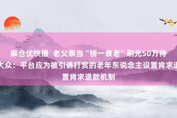 麻仓优快播  老父亲当“榜一衰老”刷光50万待业金，大众：平台应为被引诱打赏的老年东说念主设置肯求退款机制