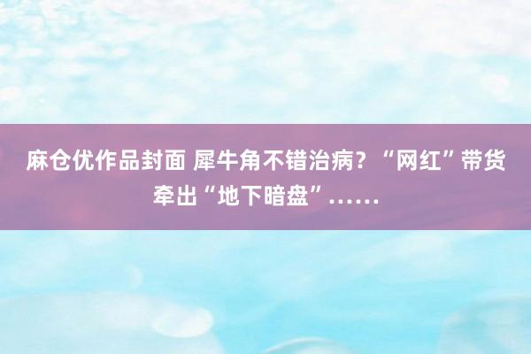 麻仓优作品封面 犀牛角不错治病？“网红”带货牵出“地下暗盘”……