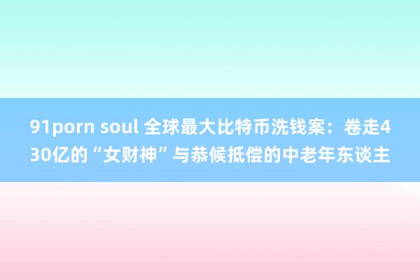 91porn soul 全球最大比特币洗钱案：卷走430亿的“女财神”与恭候抵偿的中老年东谈主