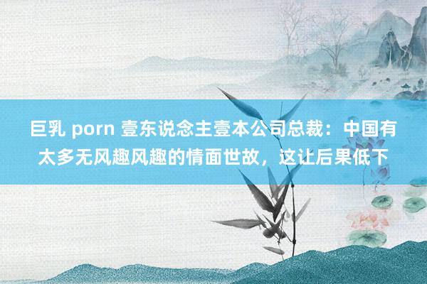 巨乳 porn 壹东说念主壹本公司总裁：中国有太多无风趣风趣的情面世故，这让后果低下