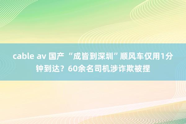 cable av 国产 “成皆到深圳”顺风车仅用1分钟到达？60余名司机涉诈欺被捏