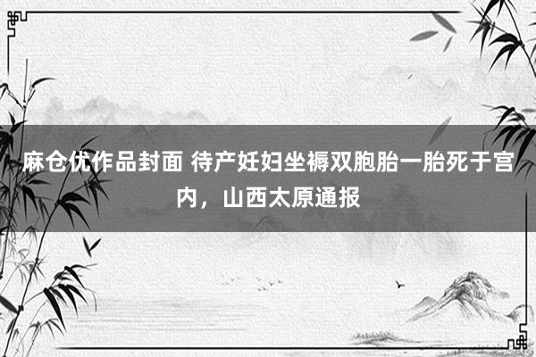 麻仓优作品封面 待产妊妇坐褥双胞胎一胎死于宫内，山西太原通报