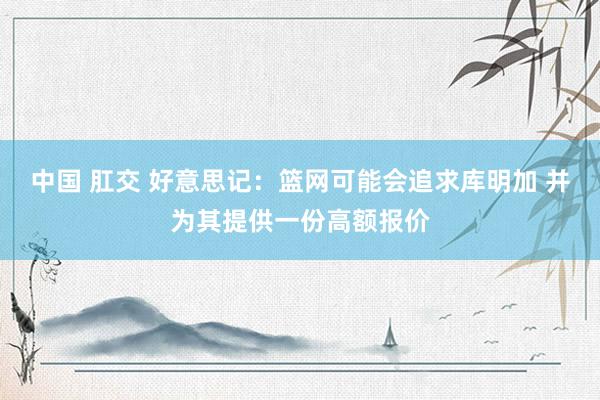 中国 肛交 好意思记：篮网可能会追求库明加 并为其提供一份高额报价