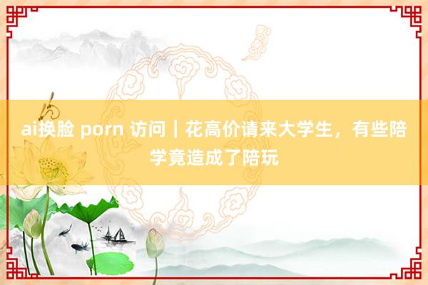 ai换脸 porn 访问｜花高价请来大学生，有些陪学竟造成了陪玩