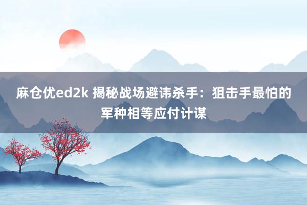 麻仓优ed2k 揭秘战场避讳杀手：狙击手最怕的军种相等应付计谋