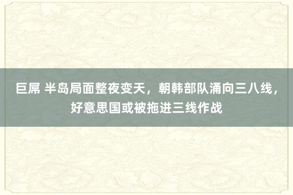 巨屌 半岛局面整夜变天，朝韩部队涌向三八线，好意思国或被拖进三线作战