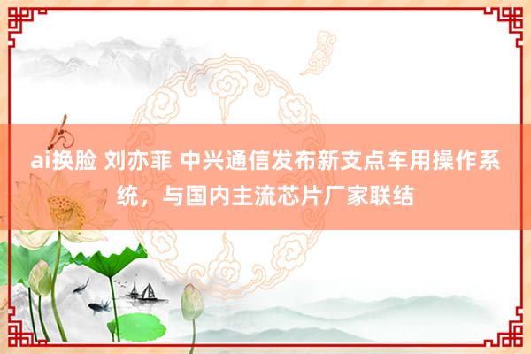 ai换脸 刘亦菲 中兴通信发布新支点车用操作系统，与国内主流芯片厂家联结