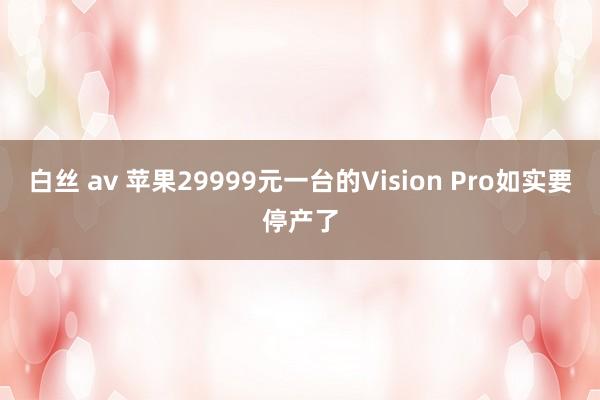 白丝 av 苹果29999元一台的Vision Pro如实要停产了