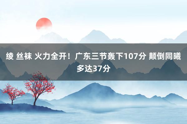 绫 丝袜 火力全开！广东三节轰下107分 颠倒同曦多达37分