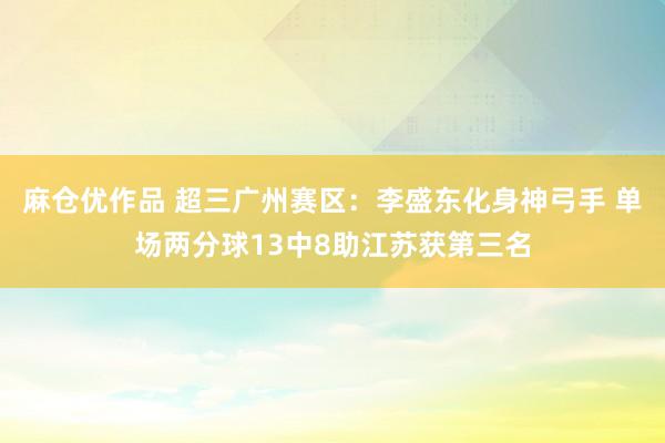 麻仓优作品 超三广州赛区：李盛东化身神弓手 单场两分球13中8助江苏获第三名