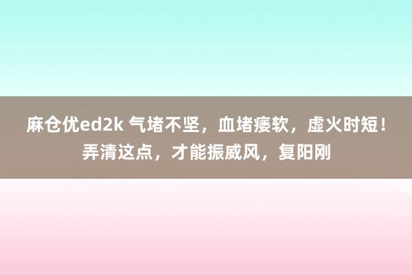 麻仓优ed2k 气堵不坚，血堵痿软，虚火时短！弄清这点，才能振威风，复阳刚