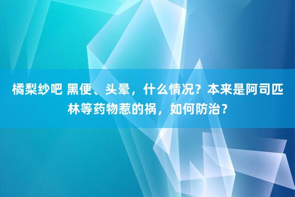 橘梨纱吧 黑便、头晕，什么情况？本来是阿司匹林等药物惹的祸，如何防治？