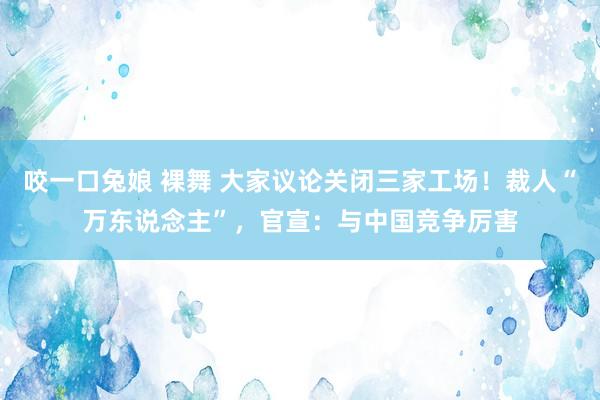 咬一口兔娘 裸舞 大家议论关闭三家工场！裁人“万东说念主”，官宣：与中国竞争厉害