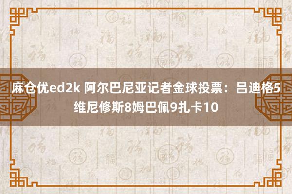 麻仓优ed2k 阿尔巴尼亚记者金球投票：吕迪格5维尼修斯8姆巴佩9扎卡10