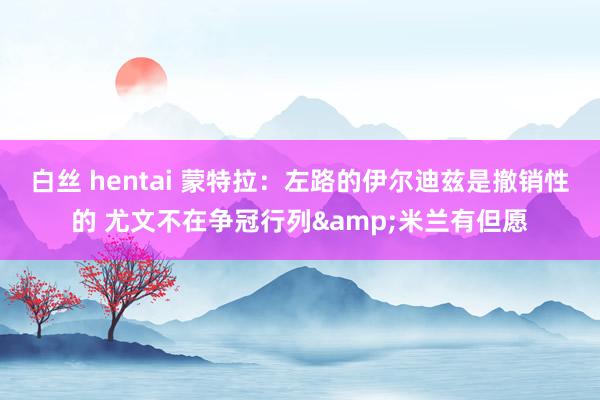 白丝 hentai 蒙特拉：左路的伊尔迪兹是撤销性的 尤文不在争冠行列&米兰有但愿