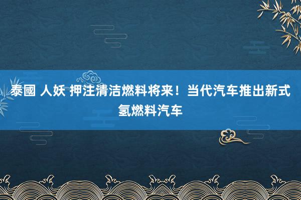 泰國 人妖 押注清洁燃料将来！当代汽车推出新式氢燃料汽车