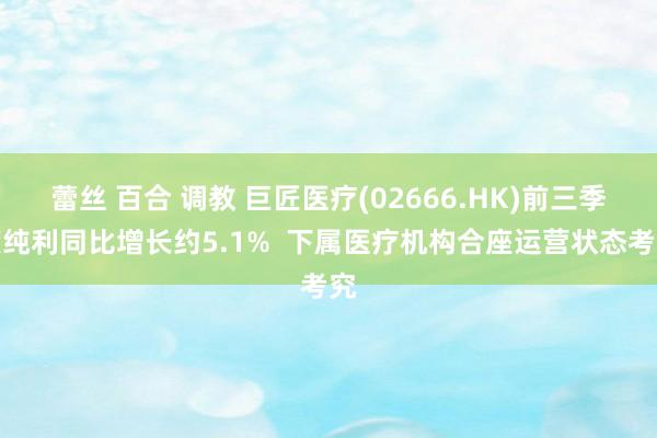 蕾丝 百合 调教 巨匠医疗(02666.HK)前三季度纯利同比增长约5.1%  下属医疗机构合座运营状态考究