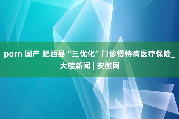 porn 国产 肥西县“三优化”门诊慢特病医疗保险_大皖新闻 | 安徽网