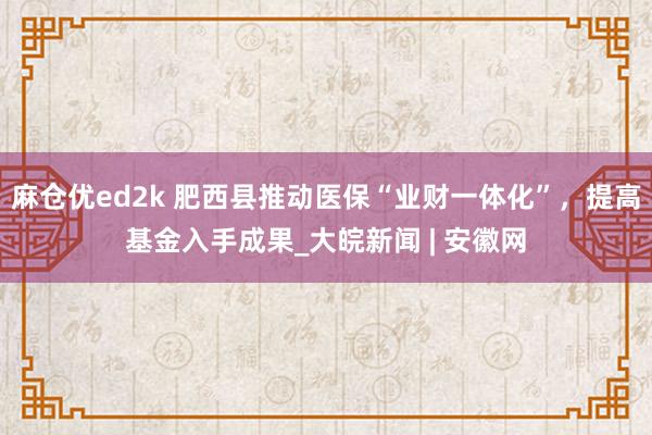 麻仓优ed2k 肥西县推动医保“业财一体化”，提高基金入手成果_大皖新闻 | 安徽网