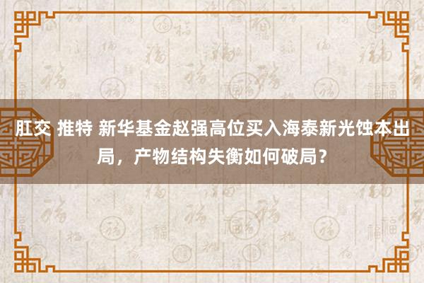 肛交 推特 新华基金赵强高位买入海泰新光蚀本出局，产物结构失衡如何破局？