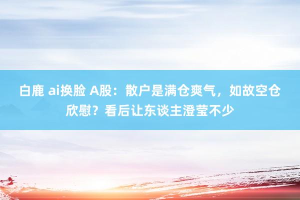 白鹿 ai换脸 A股：散户是满仓爽气，如故空仓欣慰？看后让东谈主澄莹不少