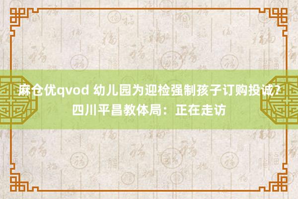 麻仓优qvod 幼儿园为迎检强制孩子订购投诚？四川平昌教体局：正在走访