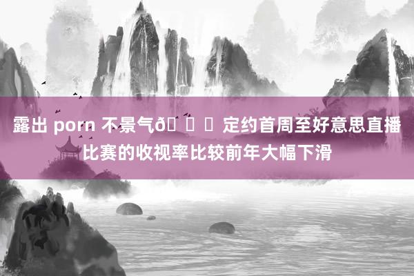 露出 porn 不景气😔定约首周至好意思直播比赛的收视率比较前年大幅下滑