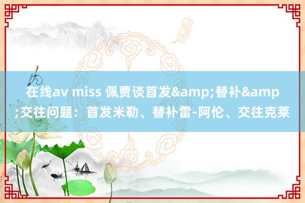 在线av miss 佩贾谈首发&替补&交往问题：首发米勒、替补雷-阿伦、交往克莱