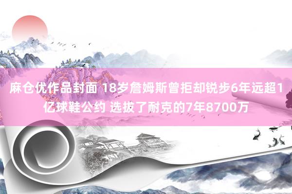 麻仓优作品封面 18岁詹姆斯曾拒却锐步6年远超1亿球鞋公约 选拔了耐克的7年8700万