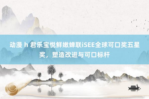 动漫 h 君乐宝悦鲜嫩蝉联iSEE全球可口奖五星奖，塑造改进与可口标杆