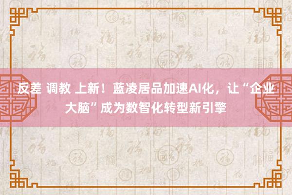 反差 调教 上新！蓝凌居品加速AI化，让“企业大脑”成为数智化转型新引擎