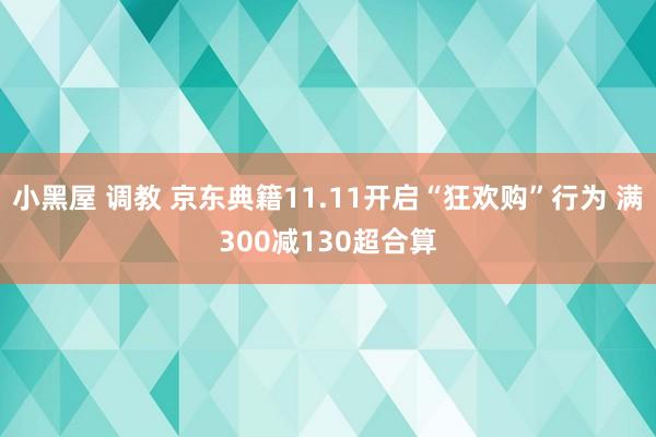 小黑屋 调教 京东典籍11.11开启“狂欢购”行为 满300减130超合算