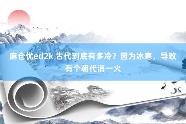 麻仓优ed2k 古代到底有多冷？因为冰寒，导致有个朝代消一火